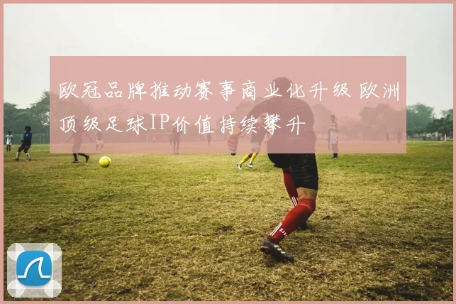 欧冠品牌推动赛事商业化升级 欧洲顶级足球IP价值持续攀升