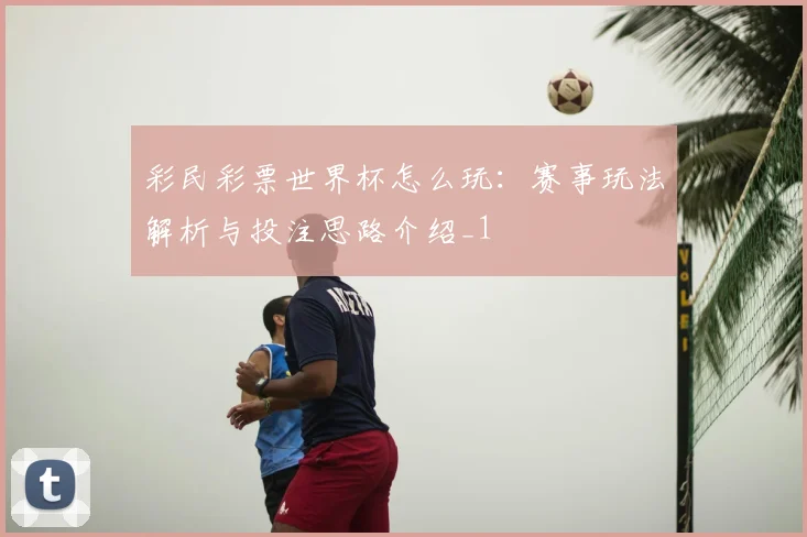 彩民彩票世界杯怎么玩:赛事玩法解析与投注思路介绍_1