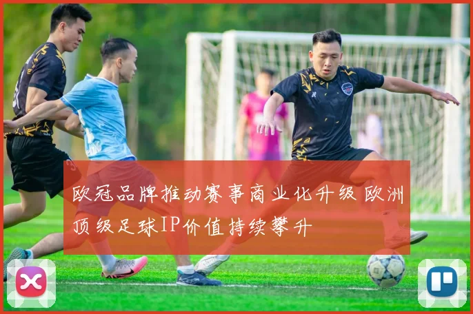 欧冠品牌推动赛事商业化升级 欧洲顶级足球IP价值持续攀升