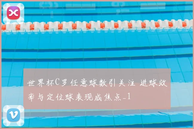 世界杯C罗任意球数引关注 进球效率与定位球表现成焦点_1