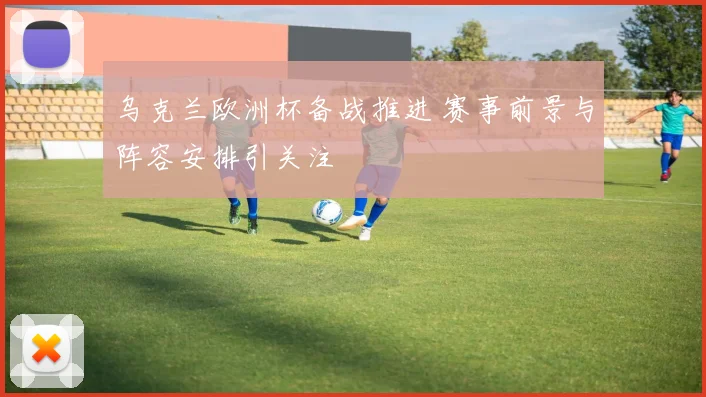 乌克兰欧洲杯备战推进 赛事前景与阵容安排引关注
