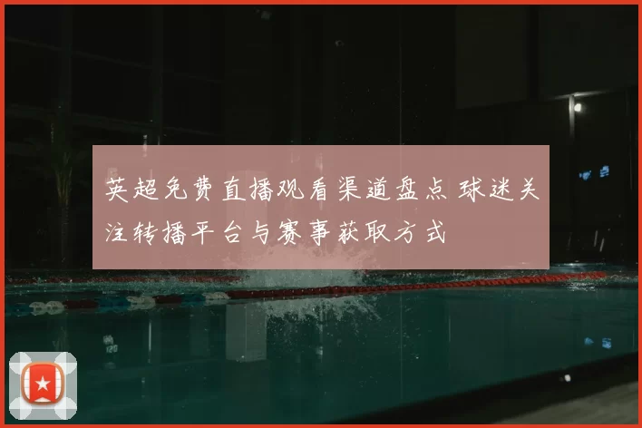英超免费直播观看渠道盘点 球迷关注转播平台与赛事获取方式