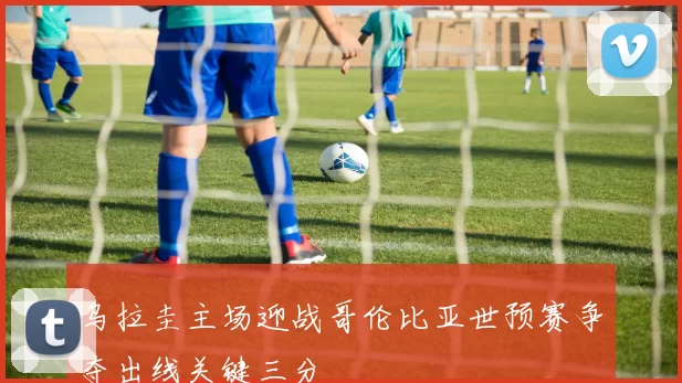 乌拉圭主场迎战哥伦比亚世预赛争夺出线关键三分