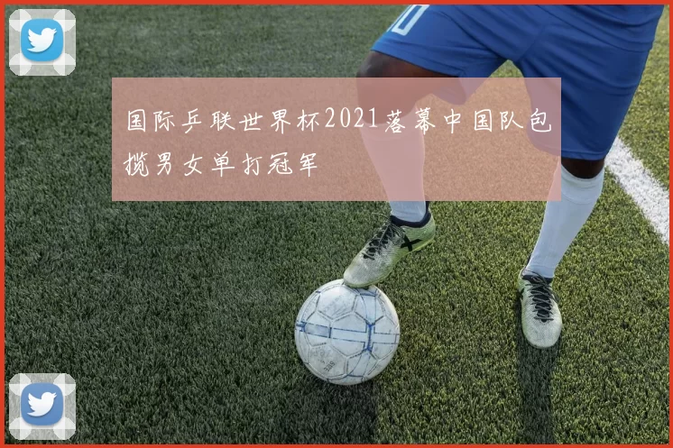 国际乒联世界杯2021落幕中国队包揽男女单打冠军