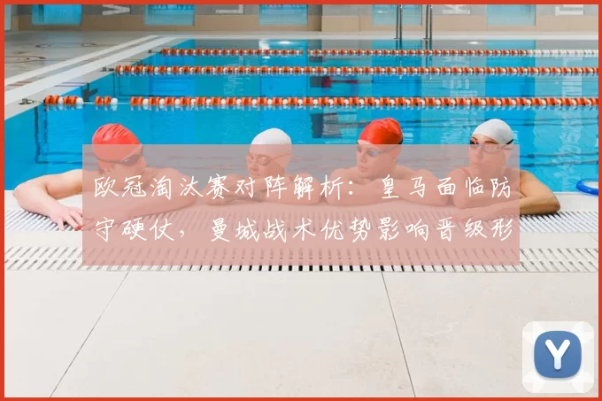 欧冠淘汰赛对阵解析:皇马面临防守硬仗,曼城战术优势影响晋级形势
