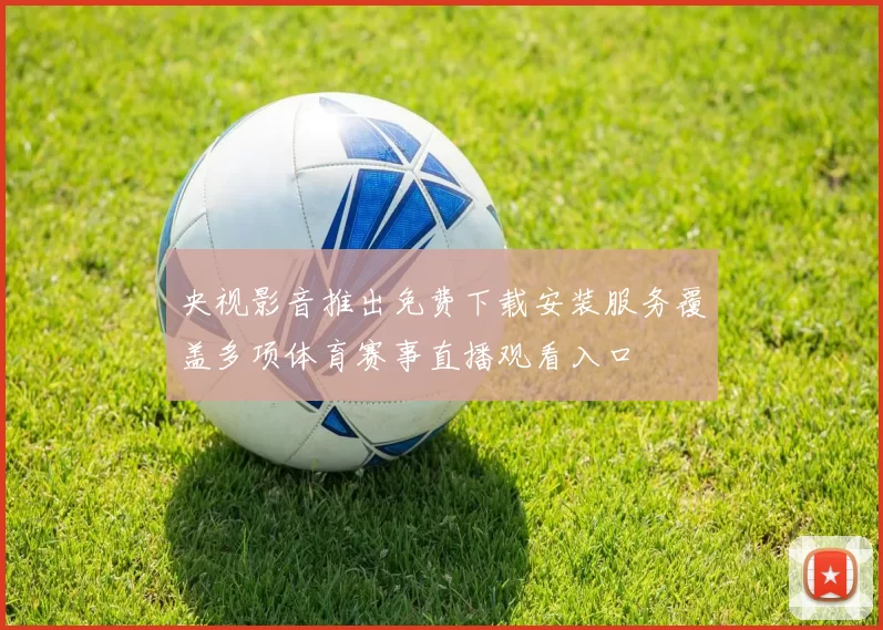 央视影音推出免费下载安装服务覆盖多项体育赛事直播观看入口