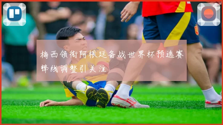 梅西领衔阿根廷备战世界杯预选赛锋线调整引关注