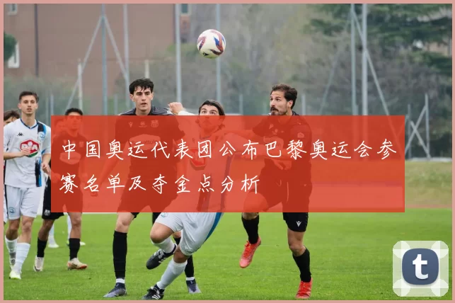 中国奥运代表团公布巴黎奥运会参赛名单及夺金点分析