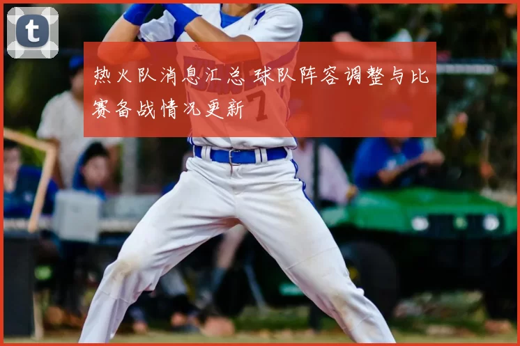 热火队消息汇总 球队阵容调整与比赛备战情况更新