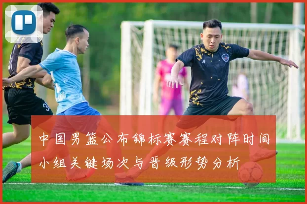 中国男篮公布锦标赛赛程对阵时间小组关键场次与晋级形势分析