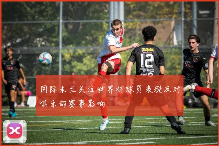 国际米兰关注世界杯球员表现及对俱乐部赛事影响