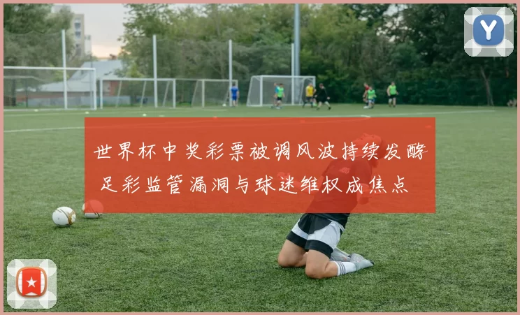 世界杯中奖彩票被调风波持续发酵 足彩监管漏洞与球迷维权成焦点