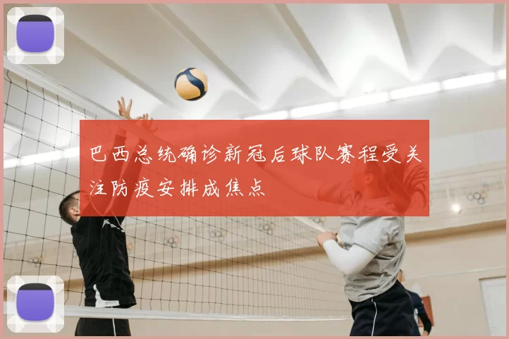 巴西总统确诊新冠后球队赛程受关注防疫安排成焦点