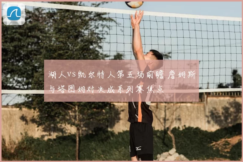 湖人vs凯尔特人第五场前瞻 詹姆斯与塔图姆对决成系列赛焦点