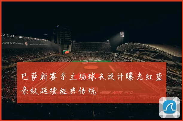 巴萨新赛季主场球衣设计曝光红蓝条纹延续经典传统