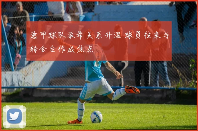 意甲球队派希关系升温 球员往来与转会合作成焦点