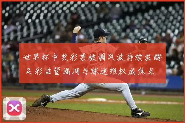 世界杯中奖彩票被调风波持续发酵 足彩监管漏洞与球迷维权成焦点