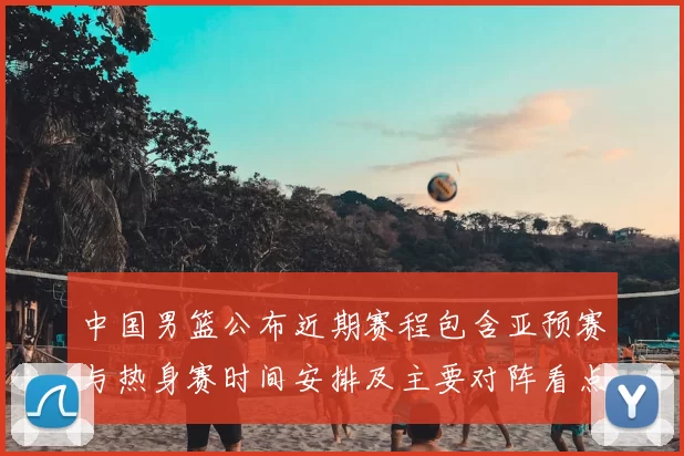 中国男篮公布近期赛程包含亚预赛与热身赛时间安排及主要对阵看点