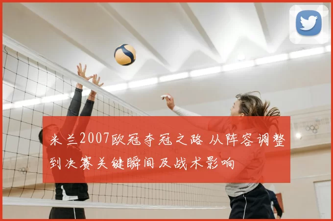 米兰2007欧冠夺冠之路 从阵容调整到决赛关键瞬间及战术影响