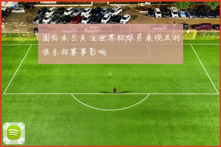 国际米兰关注世界杯球员表现及对俱乐部赛事影响