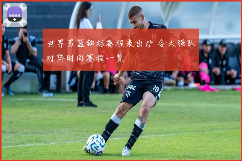 世界男篮锦标赛程表出炉 各大强队对阵时间赛程一览
