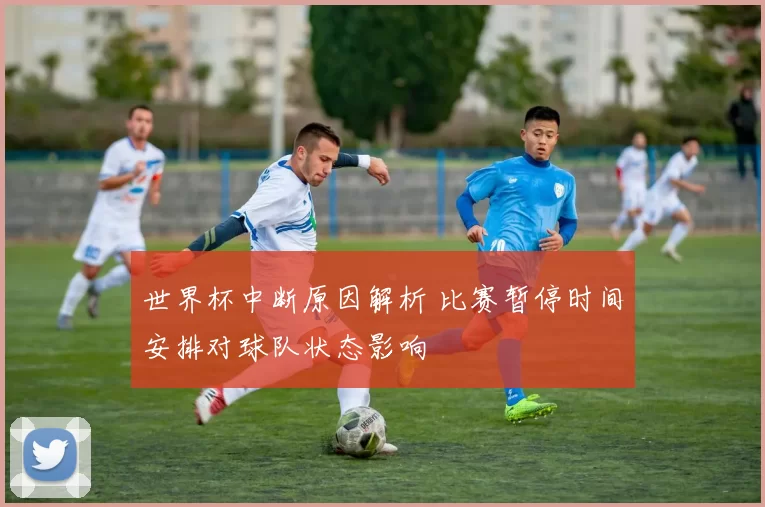 世界杯中断原因解析 比赛暂停时间安排对球队状态影响
