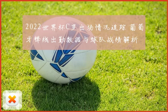 2022世界杯C罗出场情况追踪 葡萄牙锋线出勤数据与球队战绩解析