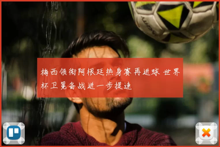 梅西领衔阿根廷热身赛再进球 世界杯卫冕备战进一步提速