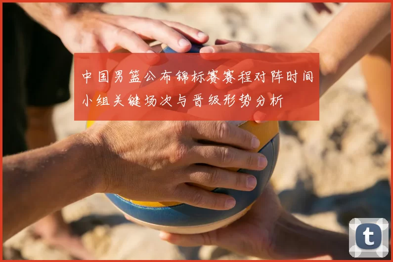 中国男篮公布锦标赛赛程对阵时间小组关键场次与晋级形势分析