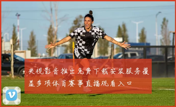 央视影音推出免费下载安装服务覆盖多项体育赛事直播观看入口