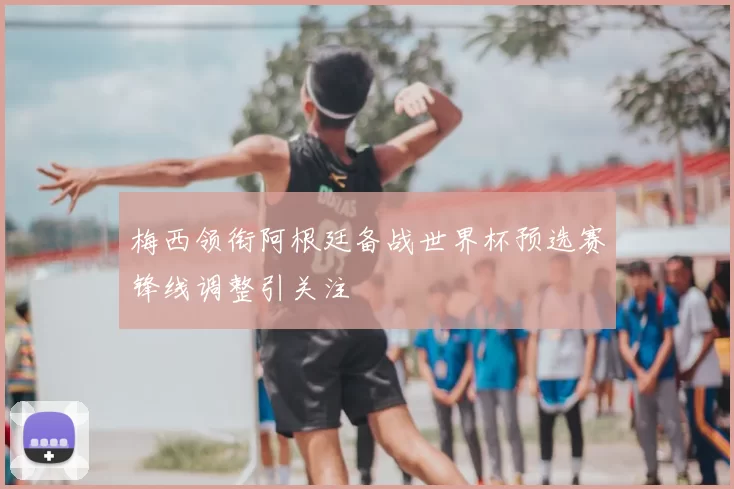 梅西领衔阿根廷备战世界杯预选赛锋线调整引关注