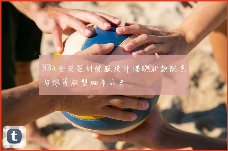 NBA全明星训练服设计揭晓新款配色与球员版型细节公开