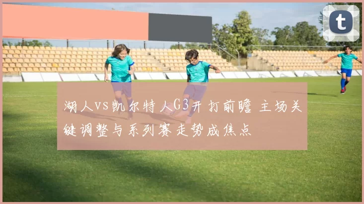 湖人vs凯尔特人G3开打前瞻 主场关键调整与系列赛走势成焦点