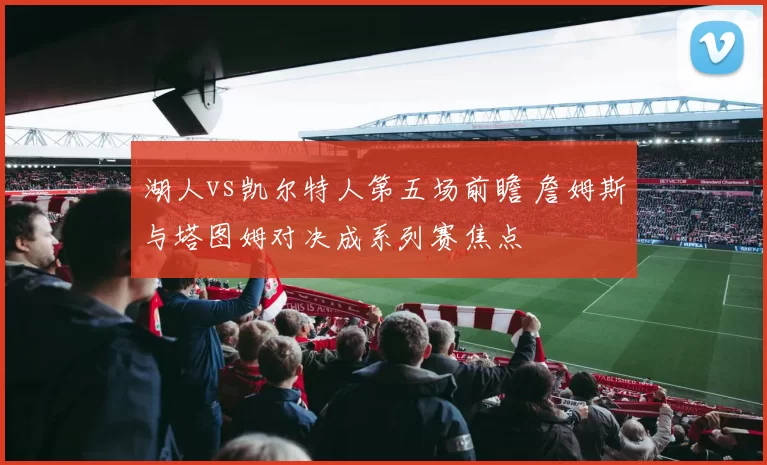 湖人vs凯尔特人第五场前瞻 詹姆斯与塔图姆对决成系列赛焦点