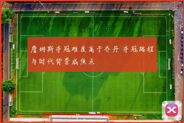 詹姆斯夺冠难度高于乔丹 夺冠路程与时代背景成焦点