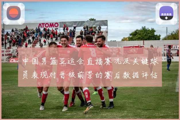 中国男篮亚运会直播赛况及关键球员表现对晋级前景的赛后数据评估