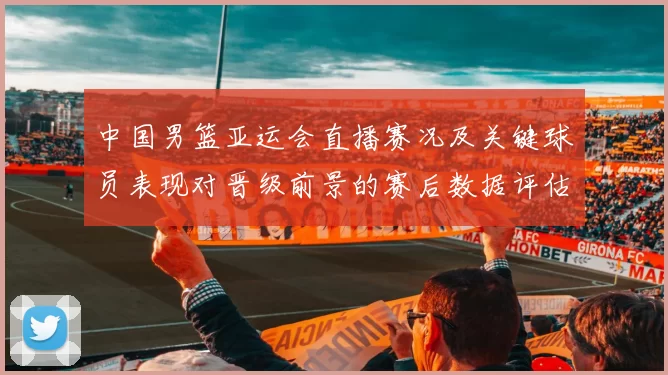 中国男篮亚运会直播赛况及关键球员表现对晋级前景的赛后数据评估