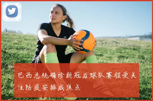 巴西总统确诊新冠后球队赛程受关注防疫安排成焦点