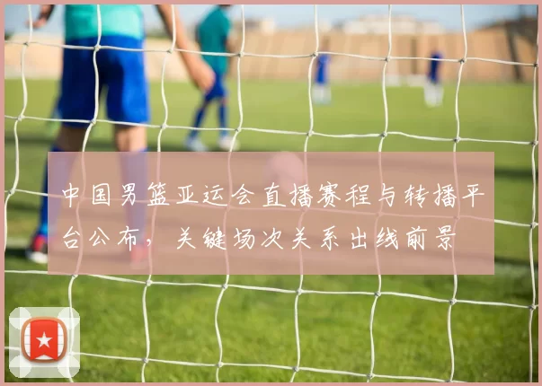 中国男篮亚运会直播赛程与转播平台公布,关键场次关系出线前景