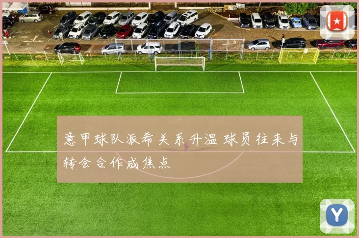 意甲球队派希关系升温 球员往来与转会合作成焦点