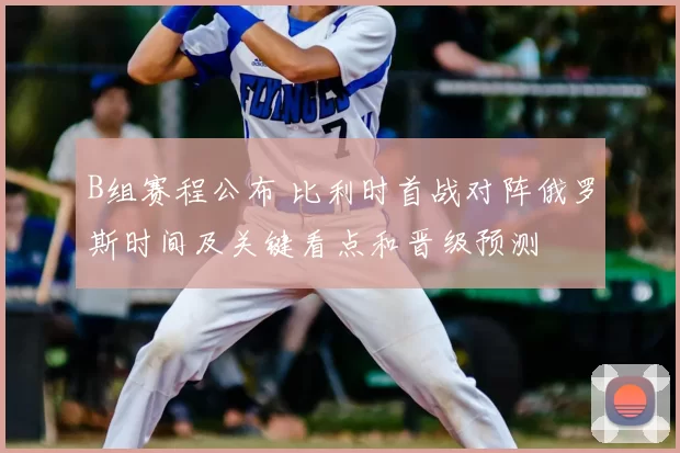 B组赛程公布 比利时首战对阵俄罗斯时间及关键看点和晋级预测