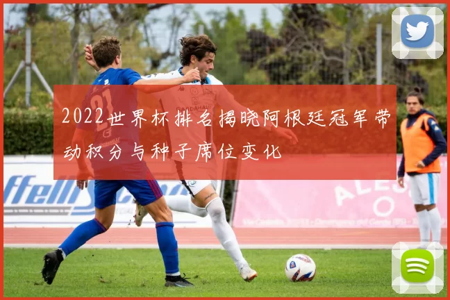 2022世界杯排名揭晓阿根廷冠军带动积分与种子席位变化